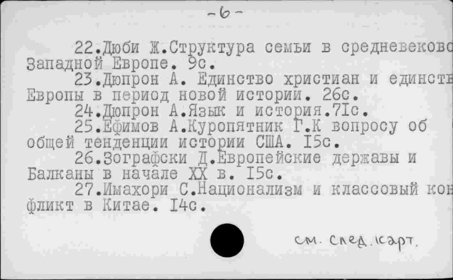 ﻿- -
22.Дюби Ж.Структура семьи в средневековс Западной Европе. 9с.
25.Дюпрон А. Единство христиан и единстт Европы в период новой истории. 26с.
24.	Дюпрон А.Язык и история.71с.
25.	Ефимов А.Куропятник Г.К вопросу об общей тенденции истории США. 15с.
26.3ографски Д.Европейские державы и Балканы в начале XX в. 15с.
27.Имахори С.Национализм и классовый кое фликт в Китае. 14с.
